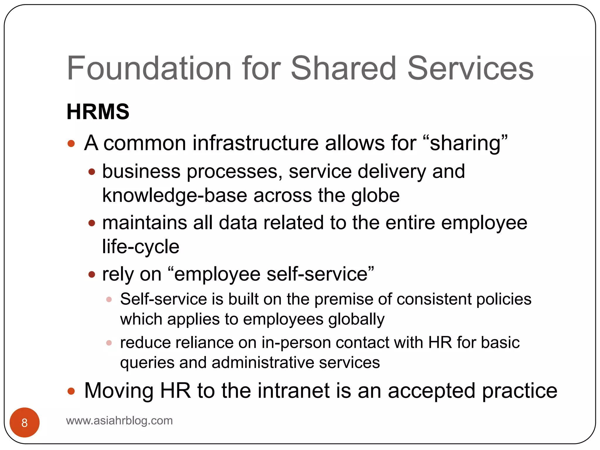Foundation for Shared Serviceswww.asiahrblog.com8HRMSA common infrastructure allows for “sharing”business processes, service delivery and knowledge-base across the globemaintains all data related to the entire employee life-cyclerely on “employee self-service”Self-service is built on the premise of consistent policies which applies to employees globallyreduce reliance on in-person contact with HR for basic queries and administrative servicesMoving HR to the intranet is an accepted practice
