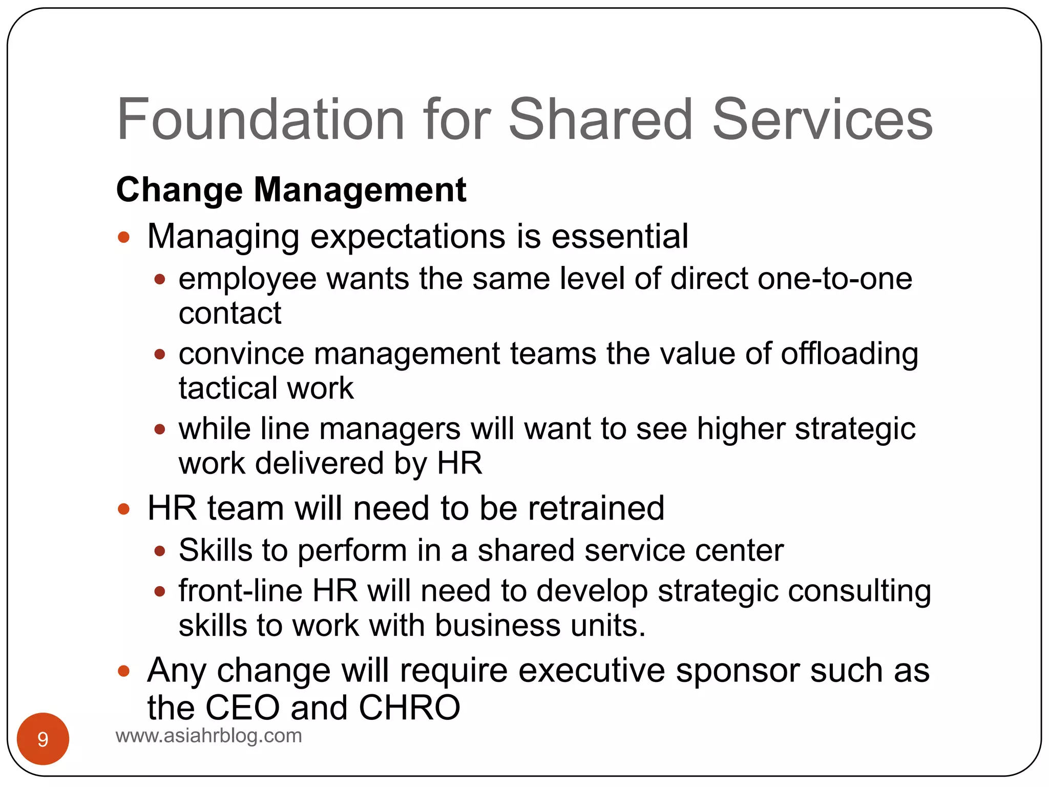Foundation for Shared Serviceswww.asiahrblog.com9Change ManagementManaging expectations is essentialemployee wants the same level of direct one-to-one contactconvince management teams the value of offloading tactical work while line managers will want to see higher strategic work delivered by HRHR team will need to be retrainedSkills to perform in a shared service centerfront-line HR will need to develop strategic consulting skills to work with business units.Any change will require executive sponsor such as the CEO and CHRO