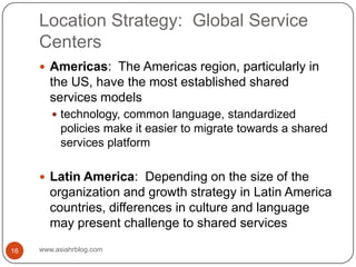 Location Strategy:  Global Service Centerswww.asiahrblog.com16Americas:  The Americas region, particularly in the US, have the most established shared services modelstechnology, common language, standardized policies make it easier to migrate towards a shared services platformLatin America:  Depending on the size of the organization and growth strategy in Latin America countries, differences in culture and language may present challenge to shared services