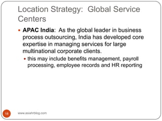 Location Strategy:  Global Service Centerswww.asiahrblog.com18APAC India:  As the global leader in business process outsourcing, India has developed core expertise in managing services for large multinational corporate clients.this may include benefits management, payroll processing, employee records and HR reporting