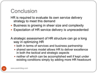Conclusionwww.asiahrblog.com20HR is required to evaluate its own service delivery strategy to meet this demandBusiness is growing in sheer size and complexityExpectation of HR service delivery is unprecedentedA strategic assessment of HR structure can go a long way in optimizing HRboth in terms of services and business partnership shared services model allows HR to deliver excellence in both the tactical and strategic aspectsneither of which can be accomplished well if kept under existing conditions simply by adding more HR headcount