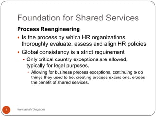 Foundation for Shared Serviceswww.asiahrblog.com7Process ReengineeringIs the process by which HR organizations thoroughly evaluate, assess and align HR policiesGlobal consistency is a strict requirementOnly critical country exceptions are allowed, typically for legal purposes.Allowing for business process exceptions, continuing to do things they used to be, creating process excursions, erodes the benefit of shared services.