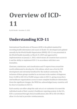 Overview of ICD-
11
By AGS Health - December 21, 2022
Understanding ICD-11
International Classification of Diseases (ICD) is the global standard for
recording health information and causes of death. It is developed and updated
annually by the World Health Organization (WHO). ICD-11 was presented at
the World Health Assembly on March 25, 2019 and approved for
implementation on January 1, 2022, which means all countries have access to
it and the ability to implement ICD-11 in accordance with their own
timetables.
Clinicians, statisticians, and classification and IT experts from around the
world collaborated to develop the 11th edition, which was a first for ICD
development and extremely beneficial for the medical community. The
inclusion of these groups resulted in an increase in the number of diagnoses
from 14,400 in ICD-10 to 55,000 unique codes in ICD-11, giving researchers
and healthcare organizations access to more complete healthcare information.
Given the significant changes, the WHO has acknowledged many countries will
be slow to transition to ICD-11.
Each country can either adopt the code set as is or customize it to meet the
individual needs of their country’s healthcare reporting system. In the U.S.,
ICD is customized through clinical modifications (the CM in ICD-10-CM) to
allow it to be tied to provider reimbursements.
 