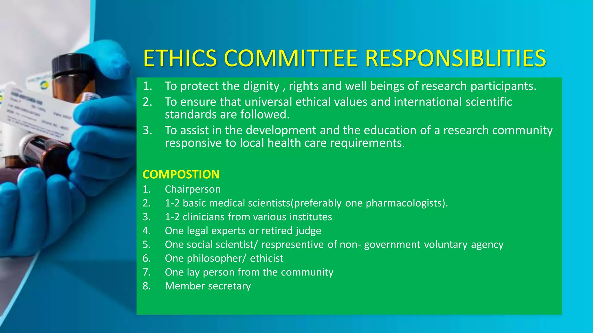 ETHICS COMMITTEE RESPONSIBLITIES
1. To protect the dignity , rights and well beings of research participants.
2. To ensure that universal ethical values and international scientific
standards are followed.
3. To assist in the development and the education of a research community
responsive to local health care requirements.
COMPOSTION
1. Chairperson
2. 1-2 basic medical scientists(preferably one pharmacologists).
3. 1-2 clinicians from various institutes
4. One legal experts or retired judge
5. One social scientist/ respresentive of non- government voluntary agency
6. One philosopher/ ethicist
7. One lay person from the community
8. Member secretary
 