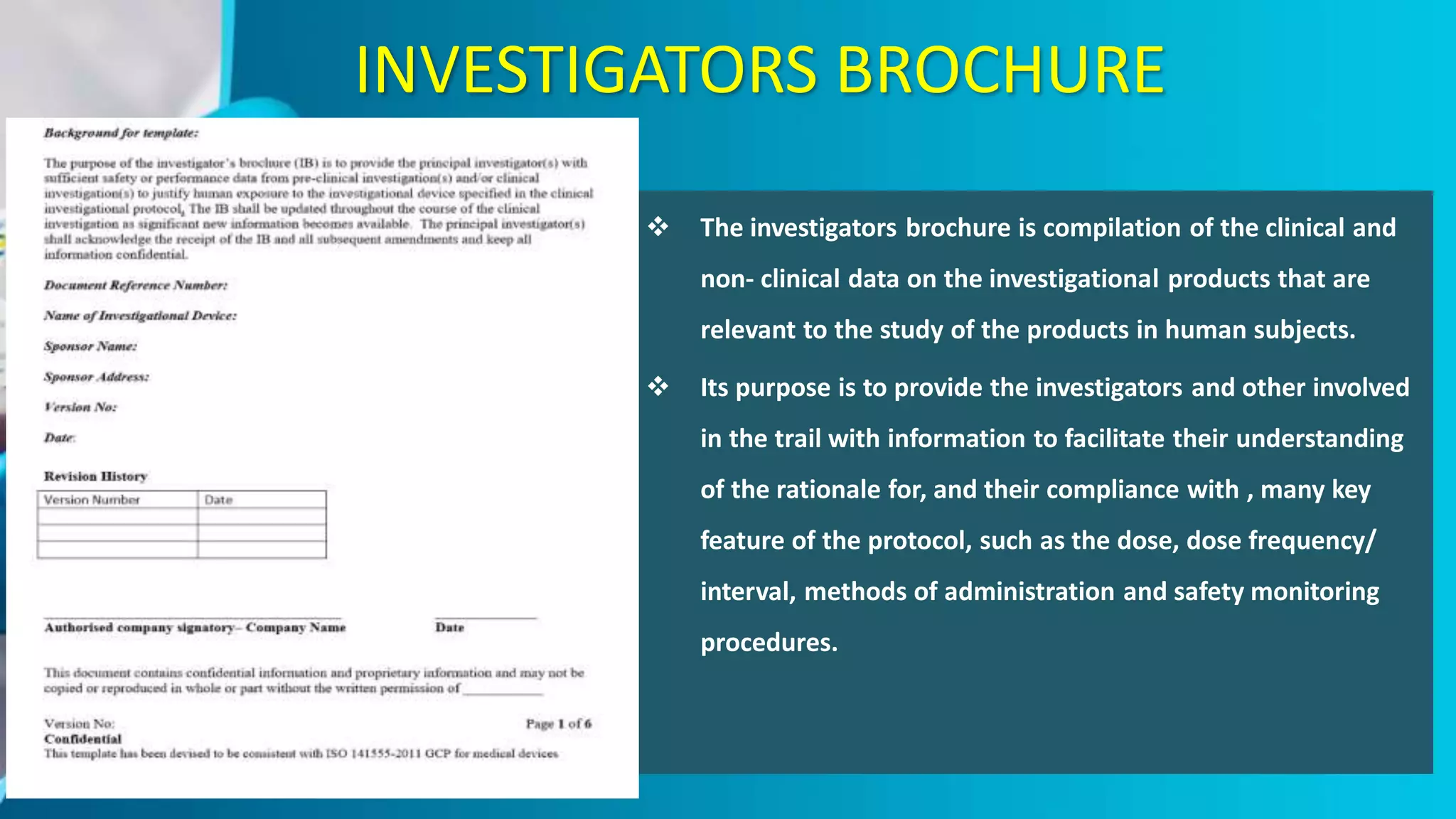 INVESTIGATORS BROCHURE
 The investigators brochure is compilation of the clinical and
non- clinical data on the investigational products that are
relevant to the study of the products in human subjects.
 Its purpose is to provide the investigators and other involved
in the trail with information to facilitate their understanding
of the rationale for, and their compliance with , many key
feature of the protocol, such as the dose, dose frequency/
interval, methods of administration and safety monitoring
procedures.
 