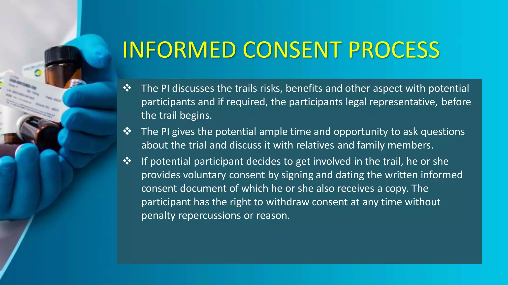 INFORMED CONSENT PROCESS
 The PI discusses the trails risks, benefits and other aspect with potential
participants and if required, the participants legal representative, before
the trail begins.
 The PI gives the potential ample time and opportunity to ask questions
about the trial and discuss it with relatives and family members.
 If potential participant decides to get involved in the trail, he or she
provides voluntary consent by signing and dating the written informed
consent document of which he or she also receives a copy. The
participant has the right to withdraw consent at any time without
penalty repercussions or reason.
 