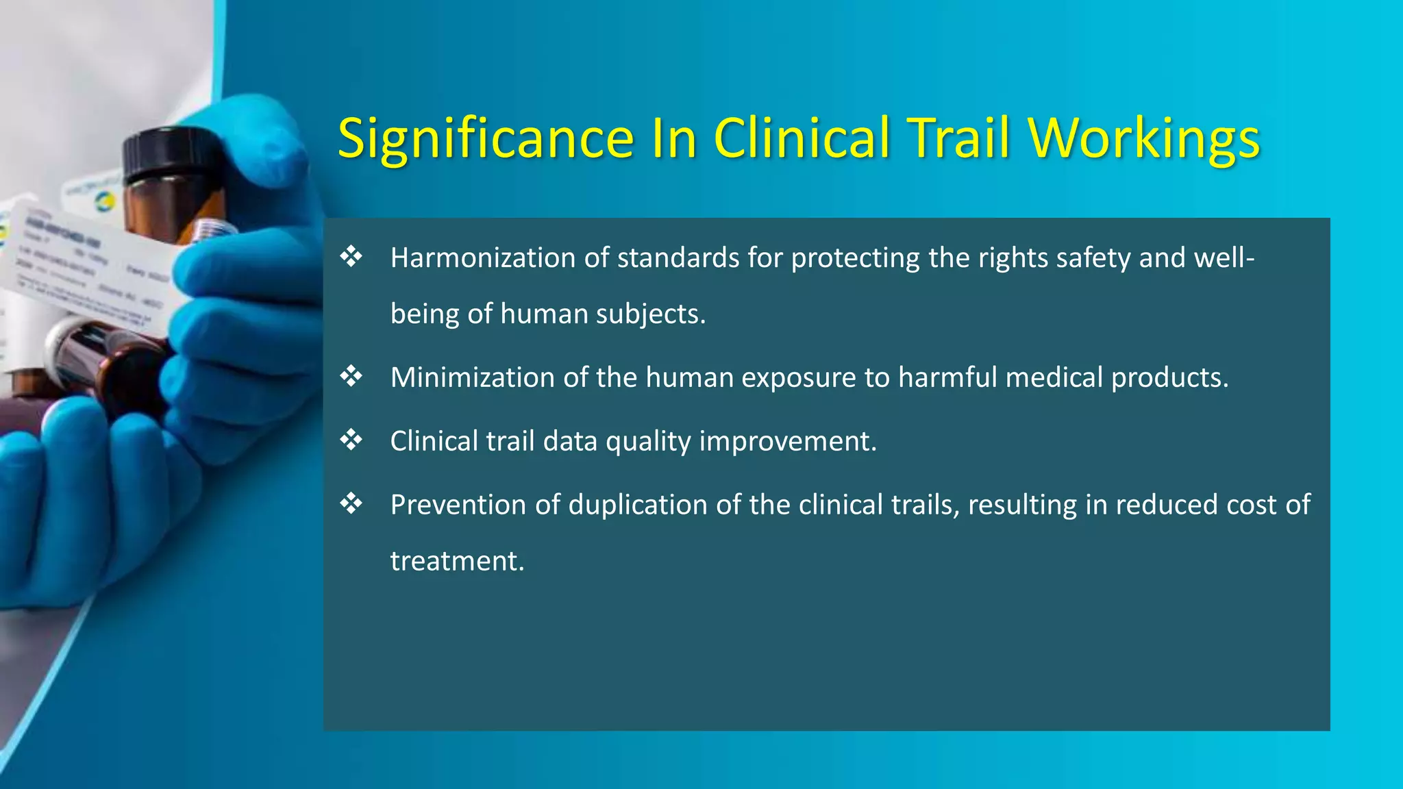 Significance In Clinical Trail Workings
 Harmonization of standards for protecting the rights safety and well-
being of human subjects.
 Minimization of the human exposure to harmful medical products.
 Clinical trail data quality improvement.
 Prevention of duplication of the clinical trails, resulting in reduced cost of
treatment.
 
