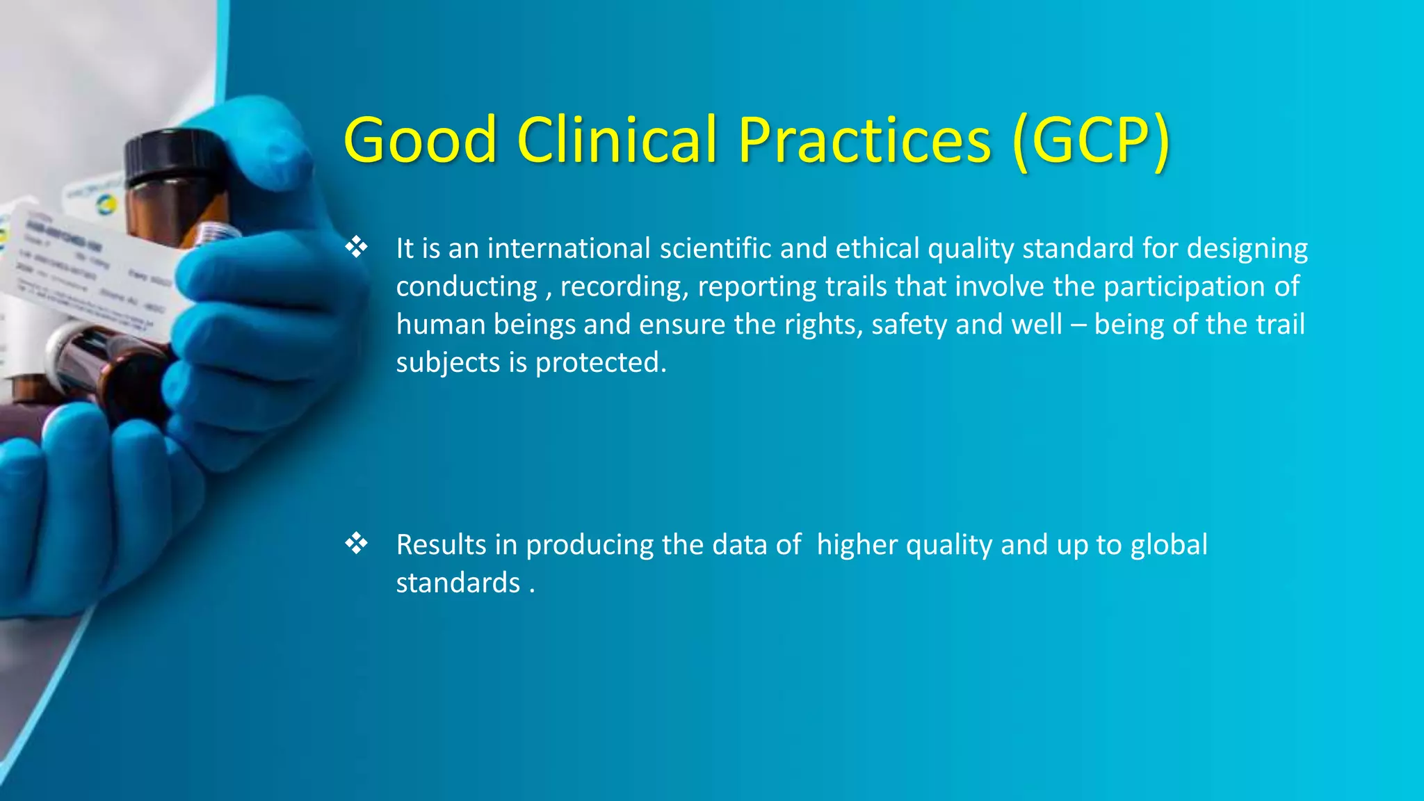 Good Clinical Practices (GCP)
 It is an international scientific and ethical quality standard for designing
conducting , recording, reporting trails that involve the participation of
human beings and ensure the rights, safety and well – being of the trail
subjects is protected.
 Results in producing the data of higher quality and up to global
standards .
 