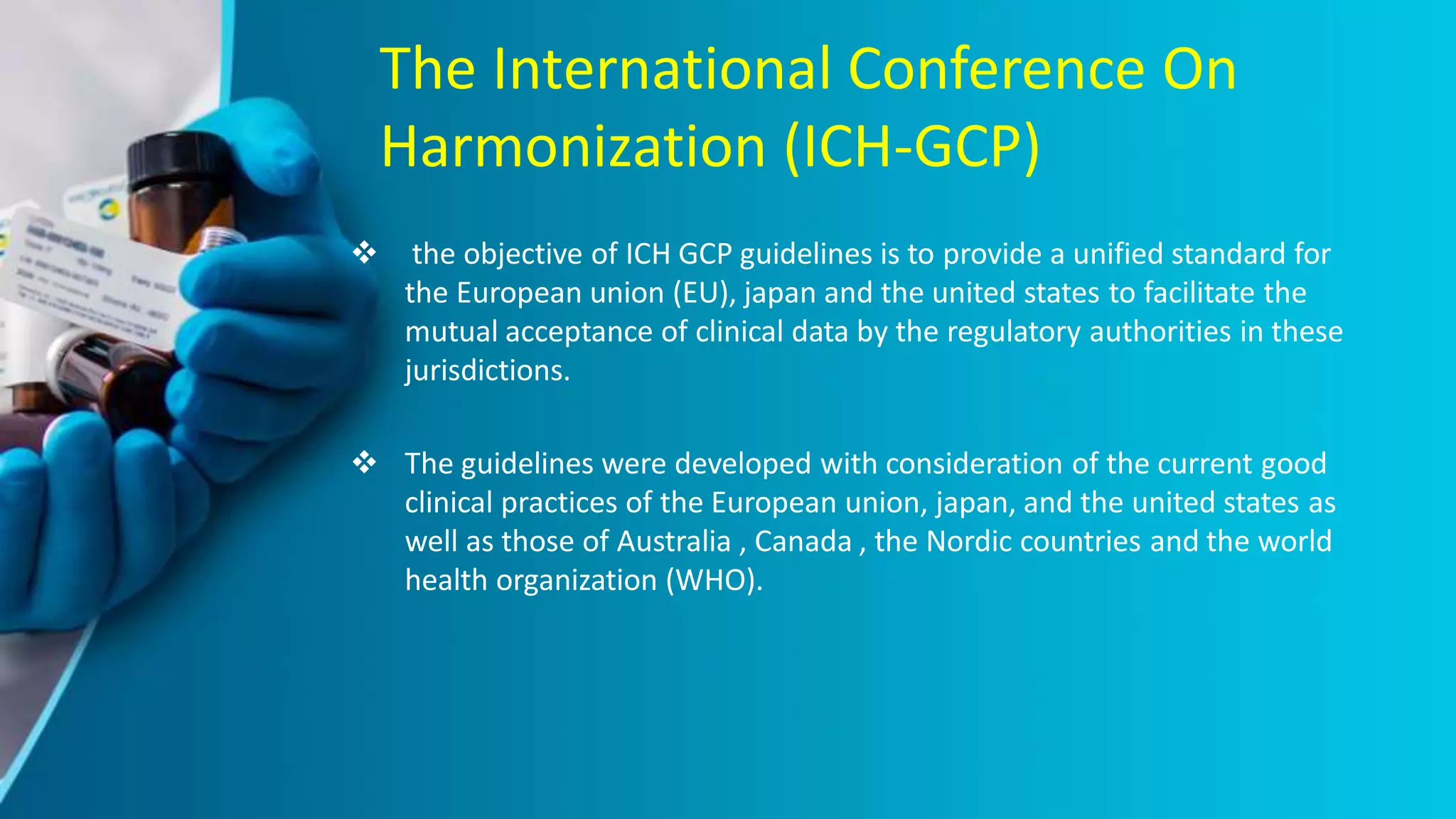 The International Conference On
Harmonization (ICH-GCP)
 the objective of ICH GCP guidelines is to provide a unified standard for
the European union (EU), japan and the united states to facilitate the
mutual acceptance of clinical data by the regulatory authorities in these
jurisdictions.
 The guidelines were developed with consideration of the current good
clinical practices of the European union, japan, and the united states as
well as those of Australia , Canada , the Nordic countries and the world
health organization (WHO).
 