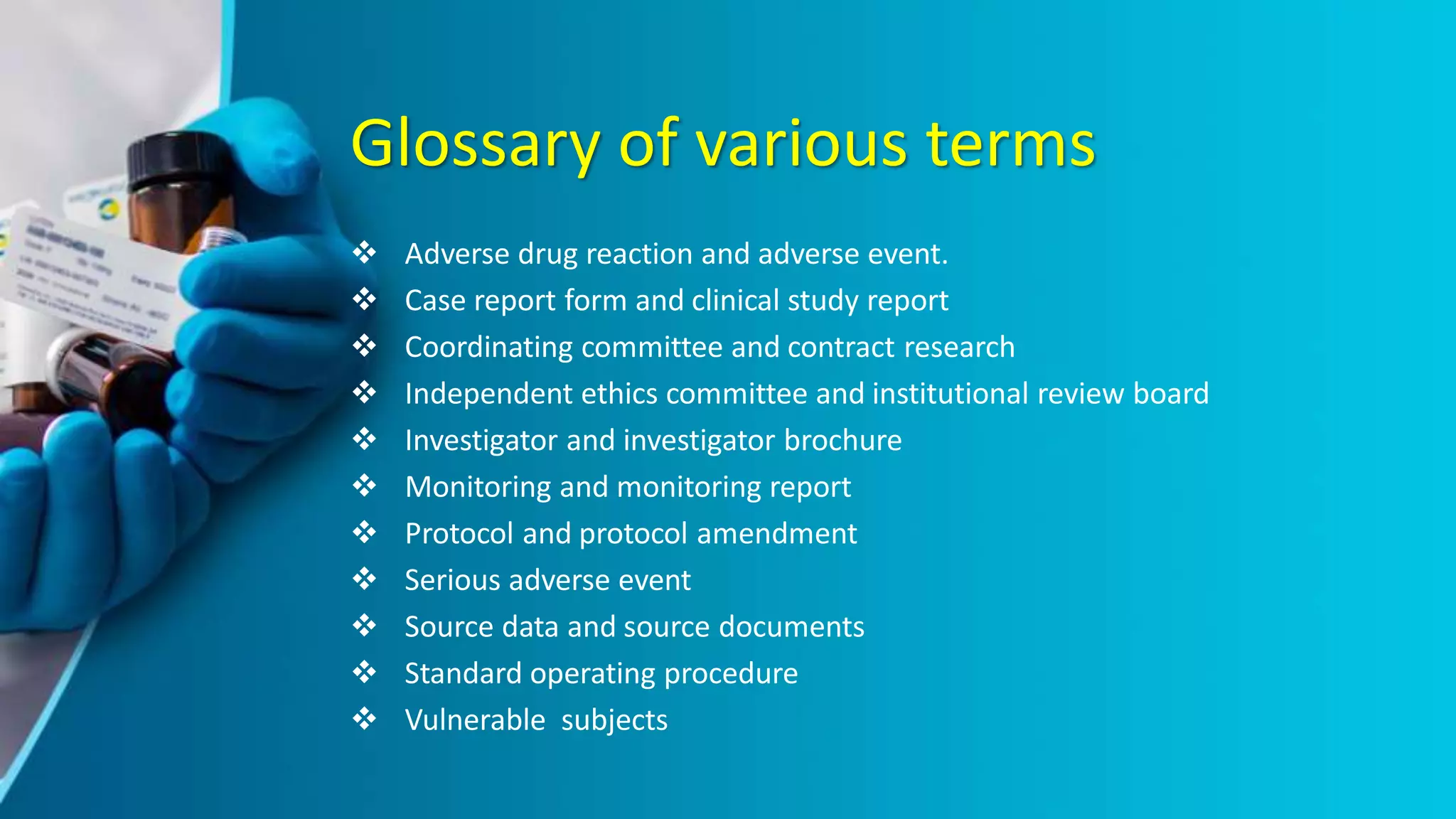 Glossary of various terms
 Adverse drug reaction and adverse event.
 Case report form and clinical study report
 Coordinating committee and contract research
 Independent ethics committee and institutional review board
 Investigator and investigator brochure
 Monitoring and monitoring report
 Protocol and protocol amendment
 Serious adverse event
 Source data and source documents
 Standard operating procedure
 Vulnerable subjects
 