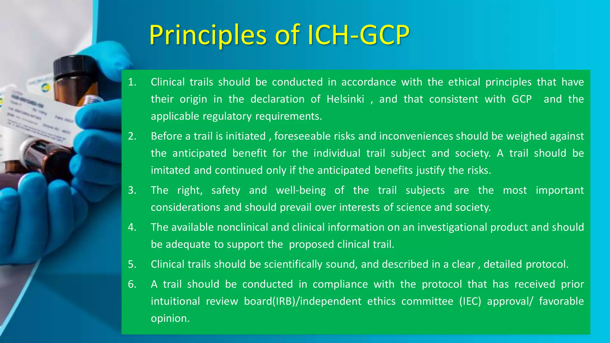 Principles of ICH-GCP
1. Clinical trails should be conducted in accordance with the ethical principles that have
their origin in the declaration of Helsinki , and that consistent with GCP and the
applicable regulatory requirements.
2. Before a trail is initiated , foreseeable risks and inconveniences should be weighed against
the anticipated benefit for the individual trail subject and society. A trail should be
imitated and continued only if the anticipated benefits justify the risks.
3. The right, safety and well-being of the trail subjects are the most important
considerations and should prevail over interests of science and society.
4. The available nonclinical and clinical information on an investigational product and should
be adequate to support the proposed clinical trail.
5. Clinical trails should be scientifically sound, and described in a clear , detailed protocol.
6. A trail should be conducted in compliance with the protocol that has received prior
intuitional review board(IRB)/independent ethics committee (IEC) approval/ favorable
opinion.
 