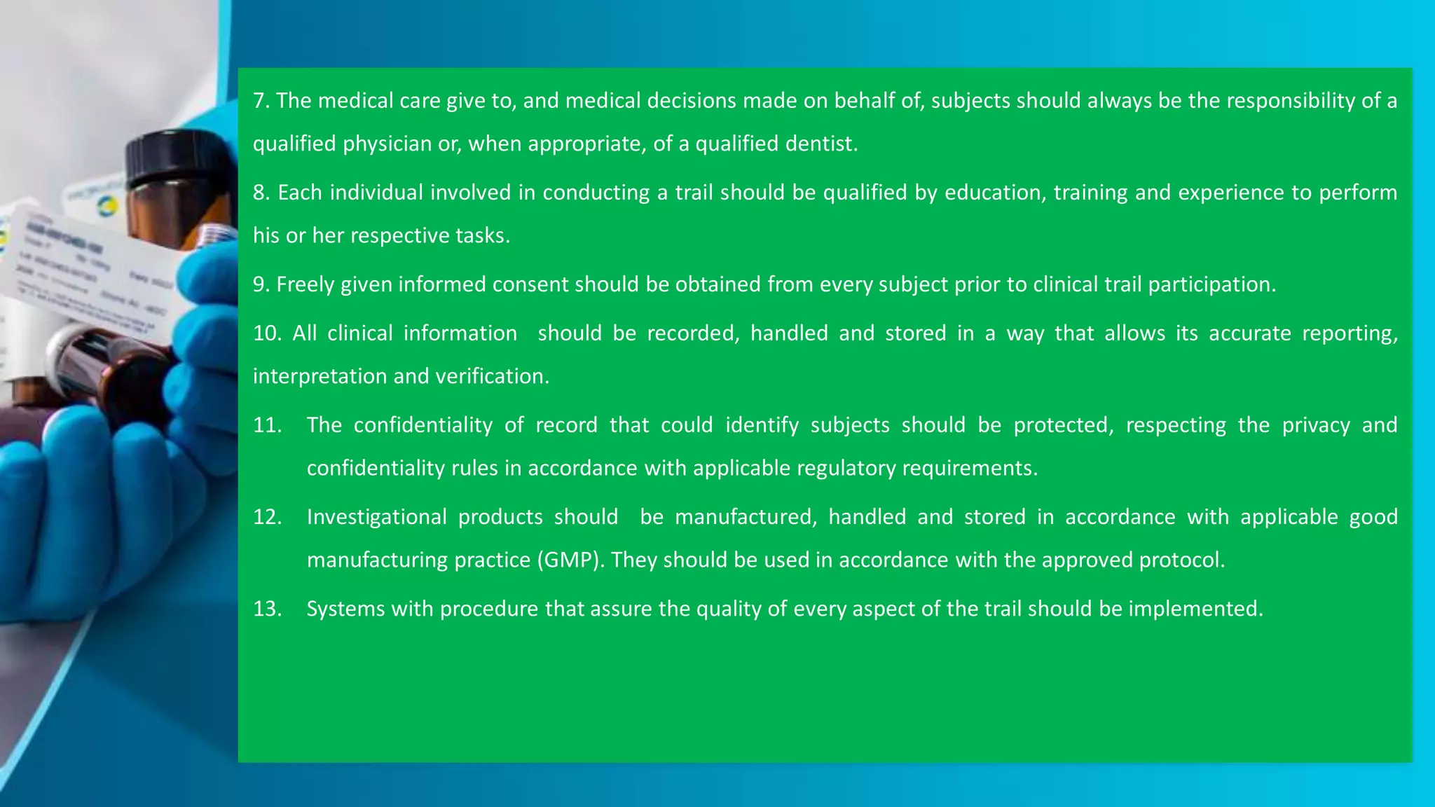 7. The medical care give to, and medical decisions made on behalf of, subjects should always be the responsibility of a
qualified physician or, when appropriate, of a qualified dentist.
8. Each individual involved in conducting a trail should be qualified by education, training and experience to perform
his or her respective tasks.
9. Freely given informed consent should be obtained from every subject prior to clinical trail participation.
10. All clinical information should be recorded, handled and stored in a way that allows its accurate reporting,
interpretation and verification.
11. The confidentiality of record that could identify subjects should be protected, respecting the privacy and
confidentiality rules in accordance with applicable regulatory requirements.
12. Investigational products should be manufactured, handled and stored in accordance with applicable good
manufacturing practice (GMP). They should be used in accordance with the approved protocol.
13. Systems with procedure that assure the quality of every aspect of the trail should be implemented.
 