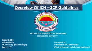 Overview Of ICH –GCP Guidelines
Presented by:
Aditya Malan
M.Pharmacy (pharmacology)
Roll no - 22
Presented To :
DR MANJUSHA CHAUDHARY
(Clinical Research and pharmacovigilance)
INSTITUTE OF PHARMACEUTICAL SCIENCES
KURUKSHETRA UNIVERSITY
 