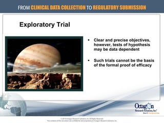 Exploratory Trial Clear and precise objectives, however, tests of hypothesis may be data dependent Such trials cannot be the basis of the formal proof of efficacy 