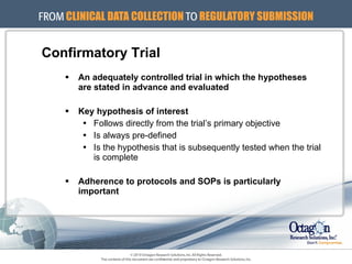 Confirmatory Trial An adequately controlled trial in which the hypotheses are stated in advance and evaluated Key hypothesis of interest   Follows directly from the trial’s primary objective Is always pre-defined Is the hypothesis that is subsequently tested when the trial is complete Adherence to protocols and SOPs is particularly important 