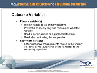 Outcome Variables Primary variable(s) Directly related to the primary objective Preferable to specify only one reliable and validated variable  Used in earlier studies or in published literature Used when estimating the sample size Secondary variables Either supportive measurements related to the primary objective, or measurements of effects related to the secondary objectives 