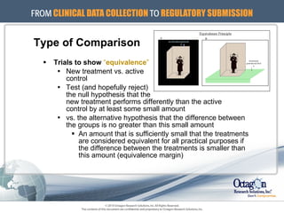 Type of Comparison Trials to show   “ equivalence ” New treatment vs. active  control Test (and hopefully reject)  the null hypothesis that the  new treatment performs differently than the active  control by at least some small amount  vs. the alternative hypothesis that the difference between the groups is no greater than this small amount An amount that is sufficiently small that the treatments are considered equivalent for all practical purposes if the difference between the treatments is smaller than this amount (equivalence margin) 