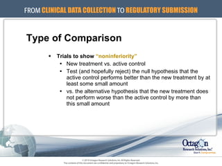 Type of Comparison Trials to show  “noninferiority” New treatment vs. active control Test (and hopefully reject) the null hypothesis that the active control performs better than the new treatment by at least some small amount vs. the alternative hypothesis that the new treatment does not perform worse than the active control by more than this small amount 