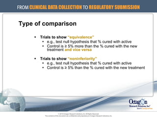 Type of comparison Trials to show  “equivalence” e.g., test null hypothesis that % cured with active Control is ≥ 5% more than the % cured with the new treatment  and vice versa Trials to show  “noninferiority” e.g., test null hypothesis that % cured with active Control is ≥ 5% than the % cured with the new treatment 