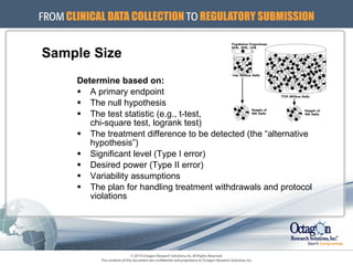 Sample Size Determine based on: A primary endpoint The null hypothesis The test statistic (e.g., t-test,  chi-square test, logrank test) The treatment difference to be detected (the “alternative hypothesis”) Significant level (Type I error) Desired power (Type II error) Variability assumptions The plan for handling treatment withdrawals and protocol violations 