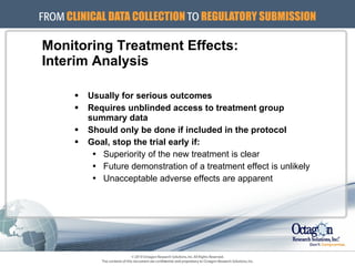 Monitoring Treatment Effects: Interim Analysis Usually for serious outcomes Requires unblinded access to treatment group  summary data Should only be done if included in the protocol Goal, stop the trial early if: Superiority of the new treatment is clear Future demonstration of a treatment effect is unlikely Unacceptable adverse effects are apparent 