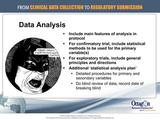 Data Analysis Include main features of analysis in protocol For confirmatory trial, include statistical methods to be used for the primary variable(s) For exploratory trials, include general principles and directions Additional ‘statistical analysis plan’ Detailed procedures for primary and secondary variables Do blind review of data, record date of breaking blind 