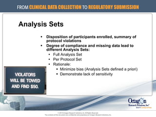 Analysis Sets Disposition of participants enrolled, summary of  protocol violations Degree of compliance and missing data lead to  different Analysis Sets: Full Analysis Set Per Protocol Set Rationale: Minimize bias (Analysis Sets defined a priori) Demonstrate lack of sensitivity 