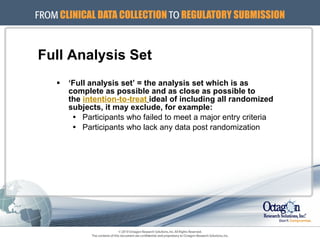 Full Analysis Set ‘ Full analysis set’ = the analysis set which is as  complete as possible and as close as possible to  the  intention-to-treat   ideal of including all randomized subjects, it may exclude, for example: Participants who failed to meet a major entry criteria Participants who lack any data post randomization 