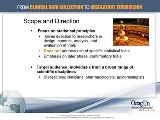 Focus on statistical principles Gives direction to researchers in  design, conduct, analysis, and  evaluation of trials Does not   address use of specific statistical tests Emphasis on later phase, confirmatory trials Target audience: individuals from a broad range of scientific disciplines Statisticians, clinicians, pharmacologists, epidemiologists Scope and Direction 