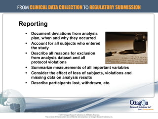 Reporting Document deviations from analysis  plan, when and why they occurred Account for all subjects who entered  the study Describe all reasons for exclusion  from analysis dataset and all  protocol violations Summarize measurements of all important variables Consider the effect of loss of subjects, violations and missing data on analysis results Describe participants lost, withdrawn, etc. 