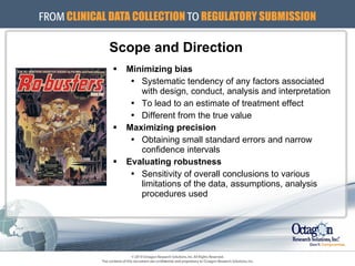 Minimizing bias Systematic tendency of any factors associated with design, conduct, analysis and interpretation To lead to an estimate of treatment effect Different from the true value Maximizing precision Obtaining small standard errors and narrow confidence intervals Evaluating robustness Sensitivity of overall conclusions to various limitations of the data, assumptions, analysis procedures used Scope and Direction 