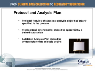 Principal features of statistical analysis should be clearly specified in the protocol Protocol (and amendments) should be approved by a trained statistician A detailed Analysis Plan should be  written before data analysis begins Protocol and Analysis Plan 