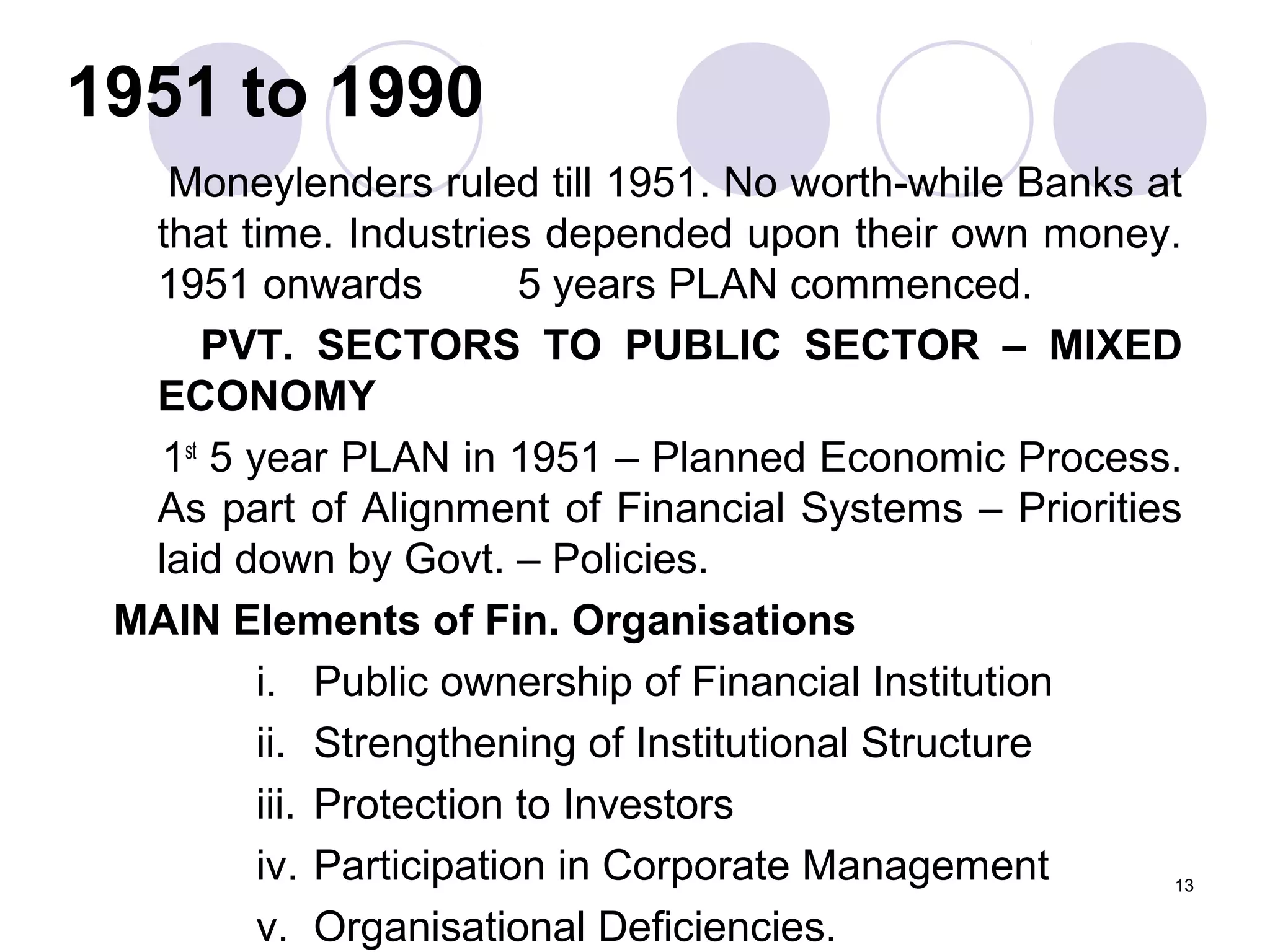 1951 to 1990
Moneylenders ruled till 1951. No worth-while Banks at
that time. Industries depended upon their own money.
1951 onwards 5 years PLAN commenced.
PVT. SECTORS TO PUBLIC SECTOR – MIXED
ECONOMY
1st
5 year PLAN in 1951 – Planned Economic Process.
As part of Alignment of Financial Systems – Priorities
laid down by Govt. – Policies.
MAIN Elements of Fin. Organisations
i. Public ownership of Financial Institution
ii. Strengthening of Institutional Structure
iii. Protection to Investors
iv. Participation in Corporate Management
v. Organisational Deficiencies.
13
 