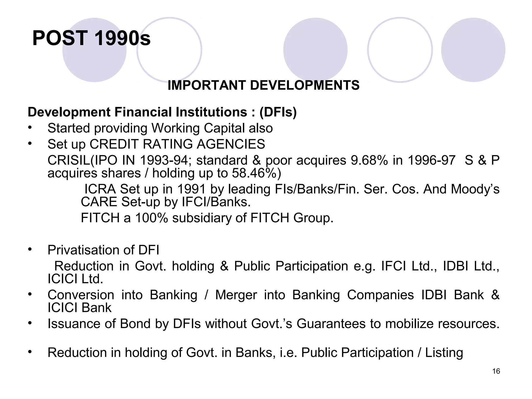 POST 1990s
IMPORTANT DEVELOPMENTS
Development Financial Institutions : (DFIs)
• Started providing Working Capital also
• Set up CREDIT RATING AGENCIES
CRISIL(IPO IN 1993-94; standard & poor acquires 9.68% in 1996-97 S & P
acquires shares / holding up to 58.46%)
ICRA Set up in 1991 by leading FIs/Banks/Fin. Ser. Cos. And Moody’s
CARE Set-up by IFCI/Banks.
FITCH a 100% subsidiary of FITCH Group.
• Privatisation of DFI
Reduction in Govt. holding & Public Participation e.g. IFCI Ltd., IDBI Ltd.,
ICICI Ltd.
• Conversion into Banking / Merger into Banking Companies IDBI Bank &
ICICI Bank
• Issuance of Bond by DFIs without Govt.’s Guarantees to mobilize resources.
• Reduction in holding of Govt. in Banks, i.e. Public Participation / Listing
16
 