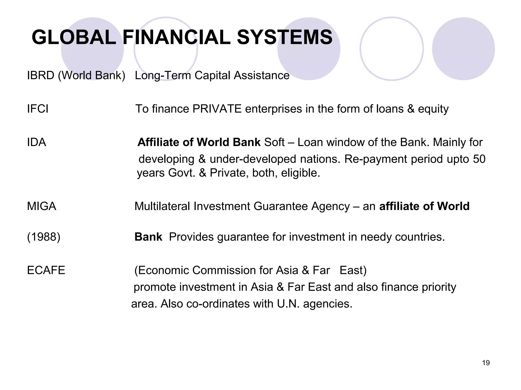 GLOBAL FINANCIAL SYSTEMS
IBRD (World Bank) Long-Term Capital Assistance
IFCI To finance PRIVATE enterprises in the form of loans & equity
IDA Affiliate of World Bank Soft – Loan window of the Bank. Mainly for
developing & under-developed nations. Re-payment period upto 50
years Govt. & Private, both, eligible.
MIGA Multilateral Investment Guarantee Agency – an affiliate of World
(1988) Bank Provides guarantee for investment in needy countries.
ECAFE (Economic Commission for Asia & Far East)
promote investment in Asia & Far East and also finance priority
area. Also co-ordinates with U.N. agencies.
19
 