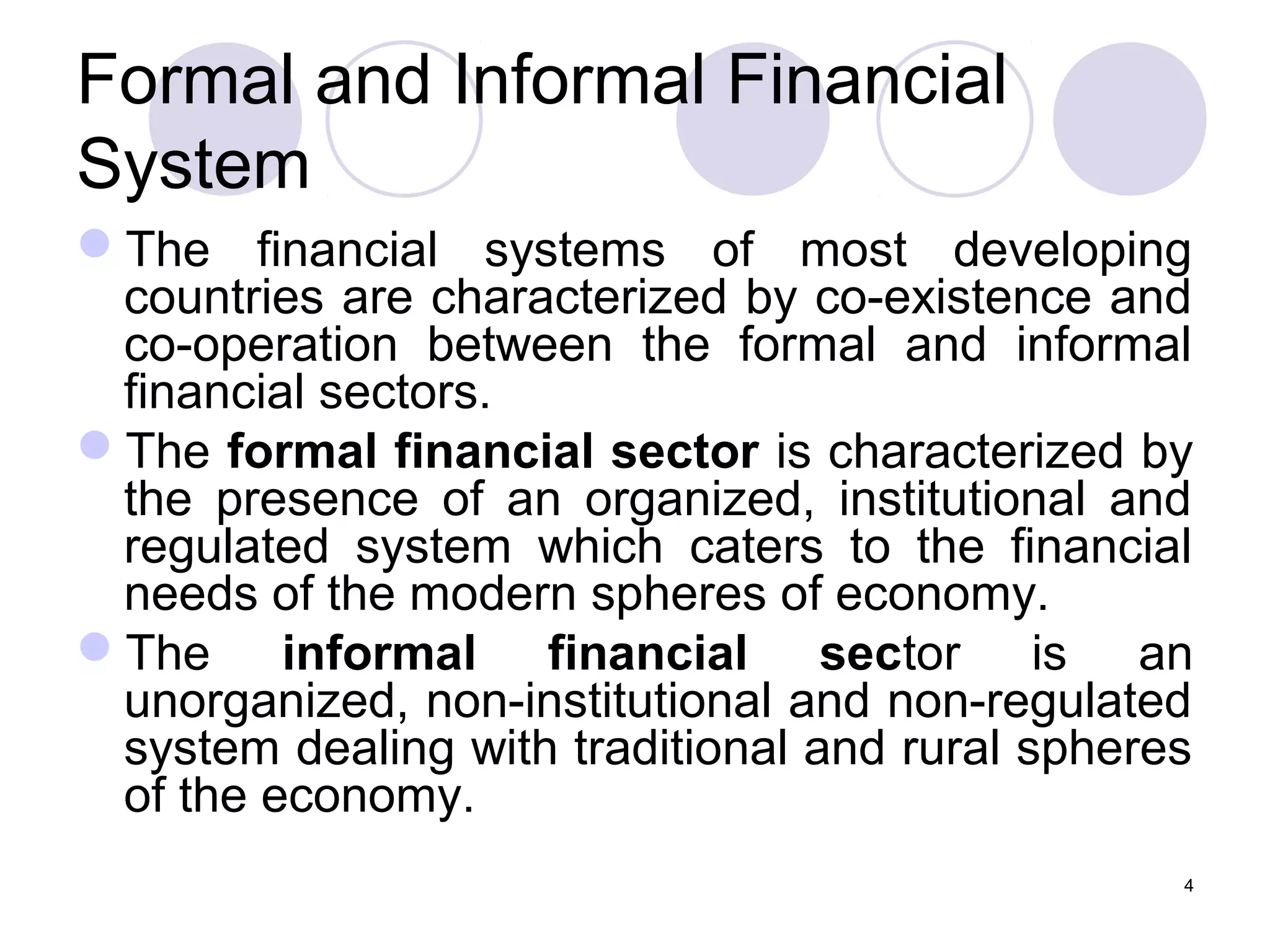 Formal and Informal Financial
System
The financial systems of most developing
countries are characterized by co-existence and
co-operation between the formal and informal
financial sectors.
The formal financial sector is characterized by
the presence of an organized, institutional and
regulated system which caters to the financial
needs of the modern spheres of economy.
The informal financial sector is an
unorganized, non-institutional and non-regulated
system dealing with traditional and rural spheres
of the economy.
4
 