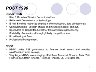 POST 1990
INDUSTRIES
• Rise & Growth of Service Sector industries.
• Reliance & Dependence on technology.
• E-mail & mobile made sea-change in communication, data collection etc.
• Computerization – a catch phrase and inevitable need of an hour.
• Dependent on Capital Market rather than only Debts dependency.
• Scalability of operations through globally competitive size.
• Broad basing of Board.
• Professional Management.
NBFC
• NBFC under RBI governance to finance retail assets and mobilize
small/medium sized savings.
• Very large NBFCs are emerging (Shri Ram Transport Finance, Birla, Tata
Finance, Sundaram Finance, Reliance Finance, DLF, Religare etc.
17
 