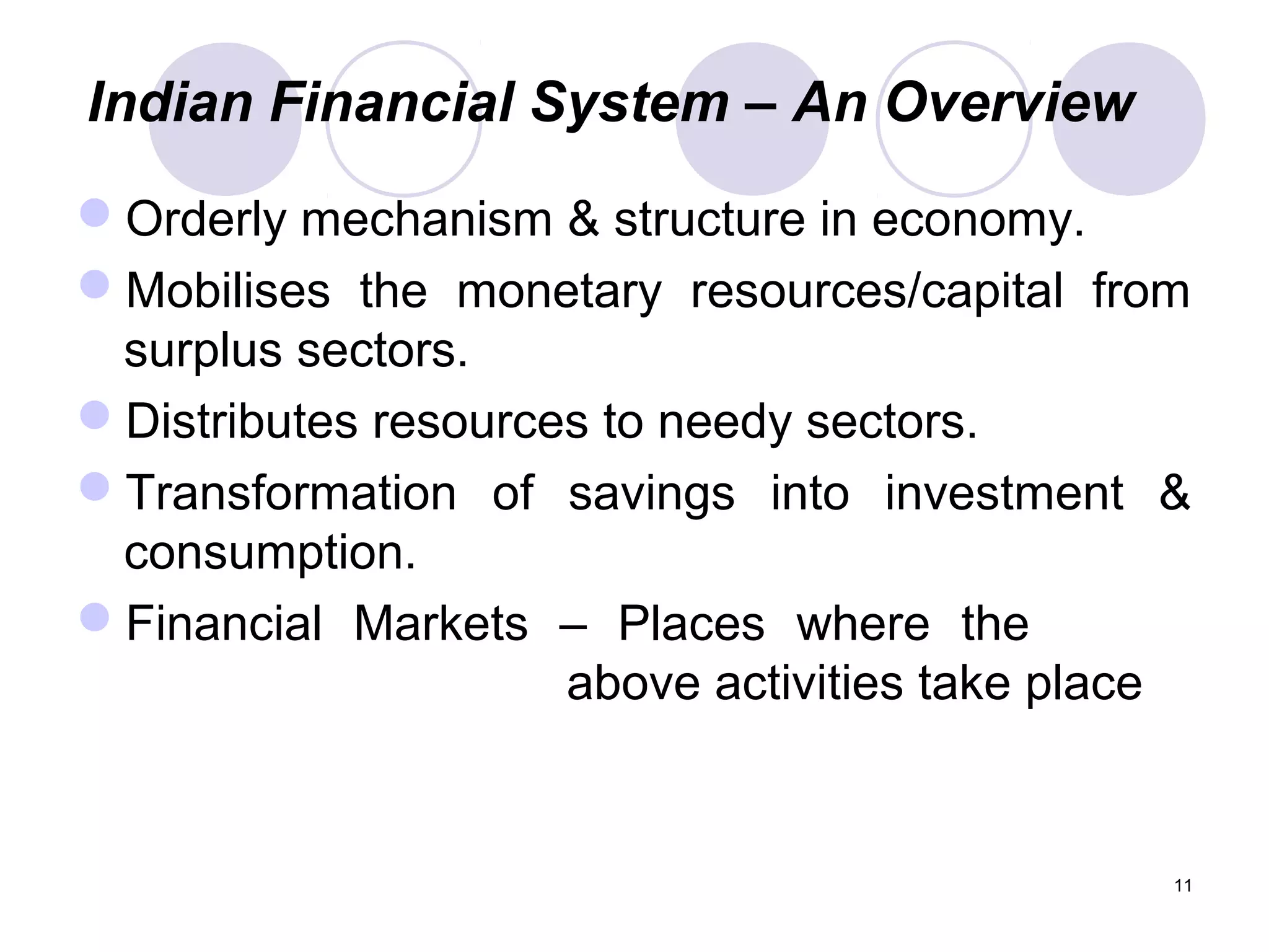 Indian Financial System – An Overview
Orderly mechanism & structure in economy.
Mobilises the monetary resources/capital from
surplus sectors.
Distributes resources to needy sectors.
Transformation of savings into investment &
consumption.
Financial Markets – Places where the
above activities take place
11
 