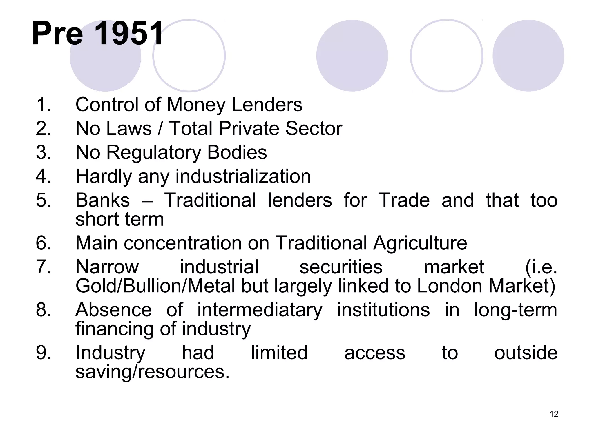 Pre 1951
1. Control of Money Lenders
2. No Laws / Total Private Sector
3. No Regulatory Bodies
4. Hardly any industrialization
5. Banks – Traditional lenders for Trade and that too
short term
6. Main concentration on Traditional Agriculture
7. Narrow industrial securities market (i.e.
Gold/Bullion/Metal but largely linked to London Market)
8. Absence of intermediatary institutions in long-term
financing of industry
9. Industry had limited access to outside
saving/resources.
12
 