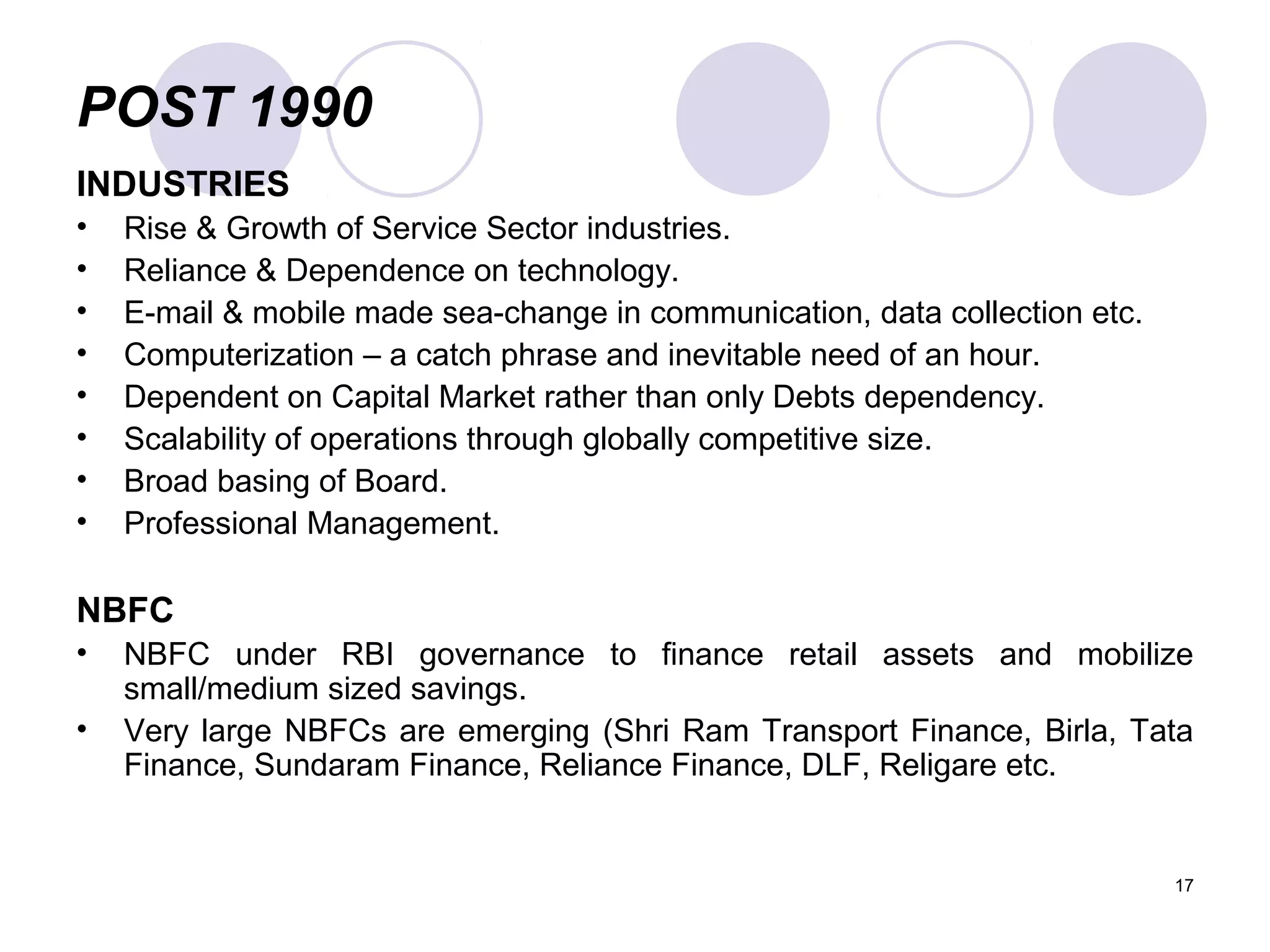 POST 1990
INDUSTRIES
• Rise & Growth of Service Sector industries.
• Reliance & Dependence on technology.
• E-mail & mobile made sea-change in communication, data collection etc.
• Computerization – a catch phrase and inevitable need of an hour.
• Dependent on Capital Market rather than only Debts dependency.
• Scalability of operations through globally competitive size.
• Broad basing of Board.
• Professional Management.
NBFC
• NBFC under RBI governance to finance retail assets and mobilize
small/medium sized savings.
• Very large NBFCs are emerging (Shri Ram Transport Finance, Birla, Tata
Finance, Sundaram Finance, Reliance Finance, DLF, Religare etc.
17
 