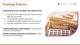 Pradhan Mantri Karam Yogi Maandhan - Pension benefits for
retail traders, small shopkeepers
Scheme of faceless electronic tax assessment - Aadhaar
and PAN to become interchangeable
10
Winning Policies
Goods & Services Tax: One Nation, One market, One tax
● A unified nation-wide single tax regime that replaced 17 indirect
taxes and a host of cesses
● Has expanded India’s tax base to a large extent
● Strengthened the financial ecosystem, while aiding productivity
● Removal of cascading effect of taxes i.e. removes tax on tax
 