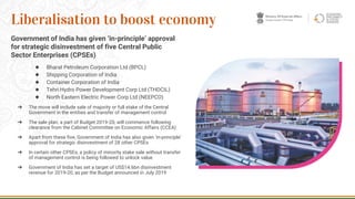 Government of India has given ‘in-principle’ approval
for strategic disinvestment of five Central Public
Sector Enterprises (CPSEs)
◆ Bharat Petroleum Corporation Ltd (BPCL)
◆ Shipping Corporation of India
◆ Container Corporation of India
◆ Tehri Hydro Power Development Corp Ltd (THDCIL)
◆ North Eastern Electric Power Corp Ltd (NEEPCO)
➔ The move will include sale of majority or full stake of the Central
Government in the entities and transfer of management control
➔ The sale plan, a part of Budget 2019-20, will commence following
clearance from the Cabinet Committee on Economic Affairs (CCEA)
➔ Apart from these five, Government of India has also given ‘in-principle’
approval for strategic disinvestment of 28 other CPSEs
➔ In certain other CPSEs, a policy of minority stake sale without transfer
of management control is being followed to unlock value
➔ Government of India has set a target of US$14.6bn disinvestment
revenue for 2019-20, as per the Budget announced in July 2019
13
Liberalisation to boost economy
 