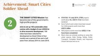 Aims to set up 100 sustainable urban
centres with a budget of over US$30 bn
to drive economic development. 100
cities have been selected for
development as Smart Cities in four
rounds over a period of two and a half
years from January 2016 to June 2018.
17
Achievement: Smart Cities
Soldier Ahead
➔ STATUS: 19 July 2019, 3700 projects
worth about Rs. US$19.15 bn have been
tendered
➔ Out of which work orders have been issued
for 2,900 projects worth more than
US$12.68bn
➔ 900 projects worth more than US$2.11 bn
have been completed.
➔ Most cities are actively working on areas like
urban spaces, Solar Energy, Safety, Public
Transport, Complete Streets, and improved
Citizen Services and so on.
THE SMART CITIES Mission has
become one of the government’s
high-profile projects
2
 