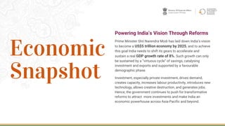 2
Powering India’s Vision Through Reforms
Prime Minister Shri Narendra Modi has laid down India’s vision
to become a US$5 trillion economy by 2025, and to achieve
this goal India needs to shift its gears to accelerate and
sustain a real GDP growth rate of 8%. Such growth can only
be sustained by a “virtuous cycle” of savings, catalysing
investment and exports and supported by a favourable
demographic phase.
Investment, especially private investment, drives demand,
creates capacity, increases labour productivity, introduces new
technology, allows creative destruction, and generates jobs.
Hence, the government continues to push for transformative
reforms to attract more investments and make India an
economic powerhouse across Asia-Pacific and beyond.
Economic
Snapshot
 