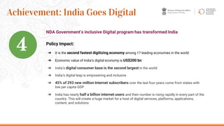 Policy Impact:
➔ It is the second fastest digitizing economy among 17 leading economies in the world
➔ Economic value of India’s digital economy is US$200 bn
➔ India’s digital consumer base is the second largest in the world
➔ India’s digital leap is empowering and inclusive
➔ 45% of 293 new million Internet subscribers over the last four years come from states with
low per capita GDP
➔ India has nearly half a billion internet users and their number is rising rapidly in every part of the
country. This will create a huge market for a host of digital services, platforms, applications,
content, and solutions
20
Achievement: India Goes Digital
NDA Government’s inclusive Digital program has transformed India
4
 