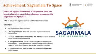 One of the biggest achievement in the past five years has
been the launch of a port-led development programme, the
Sagarmala - on April 2016
AIM: To reduce the logistics cost for EXIM and domestic trade
Until now:
● 89 projects have been completed
● 443 projects worth US$57bn are under implementation and
development.
● 14 CEZs (coastal economic zones) in 8 states have been identified
under the Sagarmala Programme
● 6 new port locations, namely – Vadhavan (Maharashtra,Enayam
(Tamil Nadu), Tajpur (West Bengal), Paradip Outer Harbour (Odisha),
Sirkazhi (Tamil Nadu), Belekeri (Karnataka) have been identified
● 53 projects identified, US$148.73m sanctioned and US$80.28m
funds released
22
Achievement: Sagarmala To Space
 