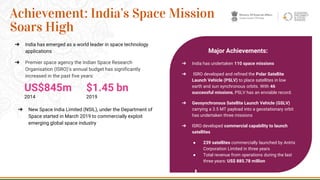 ➔ India has emerged as a world leader in space technology
applications
➔ Premier space agency the Indian Space Research
Organisation (ISRO)’s annual budget has significantly
increased in the past five years:
➔ New Space India Limited (NSIL), under the Department of
Space started in March 2019 to commercially exploit
emerging global space industry
24
Achievement: India’s Space Mission
Soars High
Major Achievements:
➔ India has undertaken 110 space missions
➔ ISRO developed and refined the Polar Satellite
Launch Vehicle (PSLV) to place satellites in low
earth and sun synchronous orbits. With 46
successful missions, PSLV has an enviable record.
➔ Geosynchronous Satellite Launch Vehicle (GSLV)
carrying a 3.5 MT payload into a geostationary orbit
has undertaken three missions
➔ ISRO developed commercial capability to launch
satellites
● 239 satellites commercially launched by Antrix
Corporation Limited in three years
● Total revenue from operations during the last
three years: US$ 885.78 million
US$845m
2014
$1.45 bn
2019
 