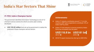 IT-ITES: India’s Champion Sector
The government identified Information Technology as one of 12
champion service sectors for which an action plan is being
developed
● US$ 745.82 million fund set up by government to realise the
potential of these champion service sectors
·
25
India’s Star Sectors That Shine
Achievements
➔ India’s IT industry contributes around 7.7 % to the
country’s GDP and is expected to contribute 10% of
India’s GDP by 2025.
➔ Indian IT-ITeS industry’s revenue posted by Indian
firms has increased over the years
➔ 2018-19: export revenue too shot up to US$137bn
US$118.8 bn
2014-15
US$181 bn
2018-19
 