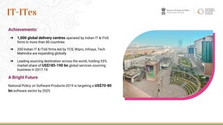 Achievements:
➔ 1,000 global delivery centres operated by Indian IT & ITeS
firms in more than 80 countries
➔ 200 Indian IT & ITeS firms led by TCS, Wipro, Infosys, Tech
Mahindra are expanding globally
➔ Leading sourcing destination across the world, holding 55%
market share of US$185-190 bn global services sourcing
business in 2017-18
A Bright Future
National Policy on Software Products-2019 is targeting a US$70-80
bn software sector by 2025
26
IT-ITes
 