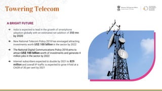 A BRIGHT FUTURE
➔ India is expected to lead in the growth of smartphone
adoption globally with an estimated net addition of 350 mn
by 2020
➔ New National Telecom Policy 2018 has envisaged attracting
investments worth US$ 100 billion in the sector by 2022
➔ The National Digital Communications Policy 2018 aims to
attract US$ 100 billion worth of investments and generate 4
million jobs in the sector by 2022
➔ Internet subscribers expected to double by 2021 to 829
million and overall IP traffic is expected to grow 4-fold at a
CAGR of 30 per cent by 2021
29
Towering Telecom
 